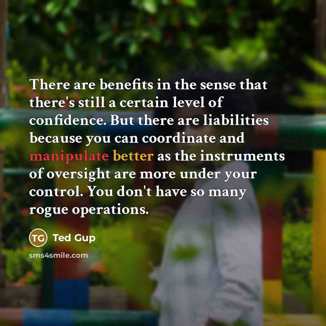 “There are benefits in the sense that there's still a certain level of confidence. But there are liabilities because you can coordinate and manipulate better as the instruments of oversight are more under your control. You don't have so many rogue operations.” quote by Ted Gup