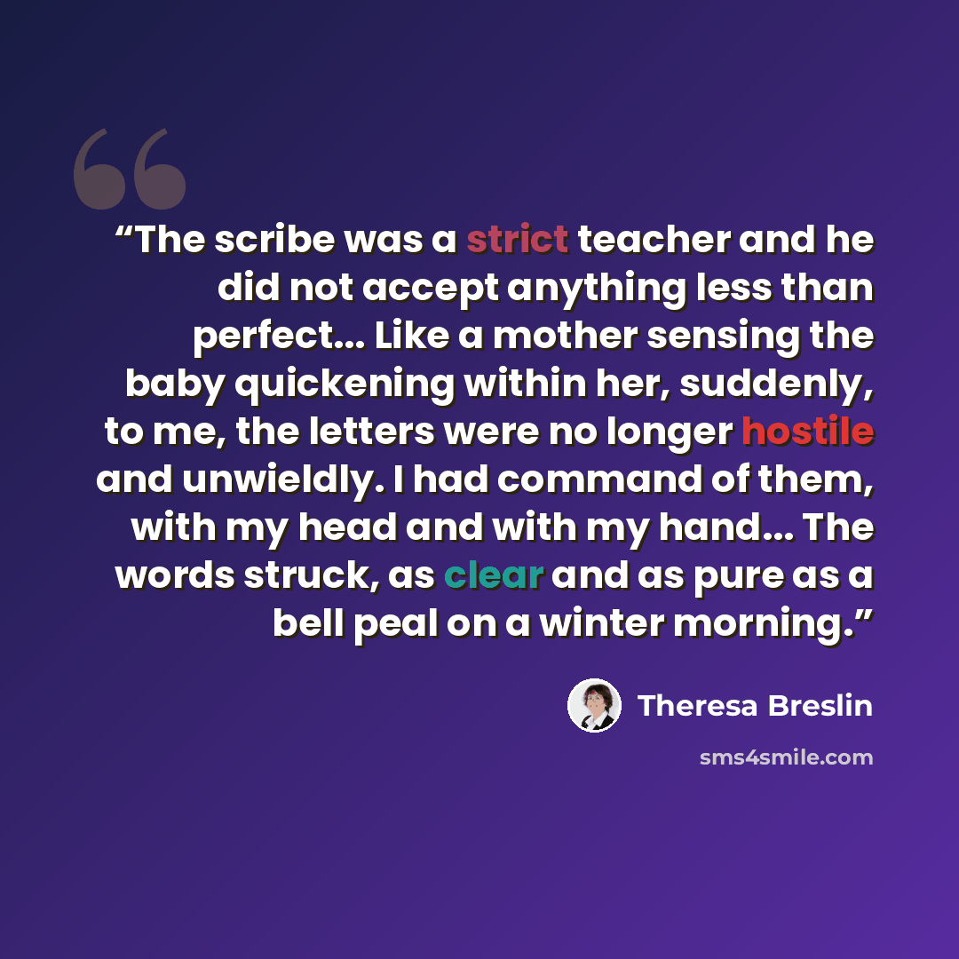 “The scribe was a strict teacher and he did not accept anything less than perfect... Like a mother sensing the baby quickening within her, suddenly, to me, the letters were no longer hostile and unwieldly. I had command of them, with my head and with my hand... The words struck, as clear and as…” quote by Theresa Breslin