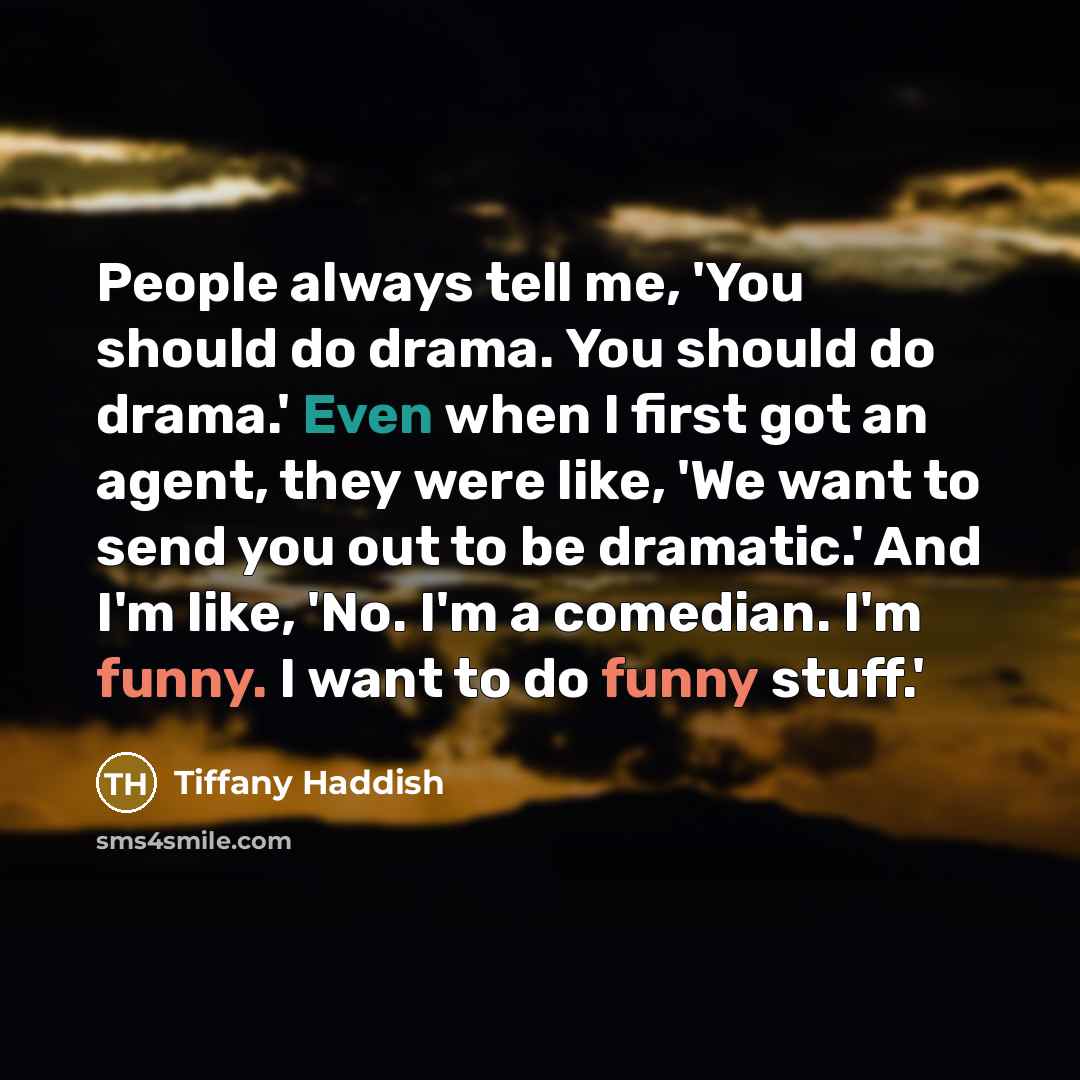 “People always tell me, 'You should do drama. You should do drama.' Even when I first got an agent, they were like, 'We want to send you out to be dramatic.' And I'm like, 'No. I'm a comedian. I'm funny. I want to do funny stuff.'” quote by Tiffany Haddish