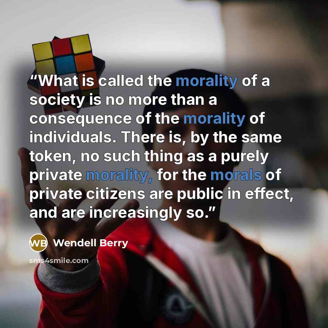 “What is called the morality of a society is no more than a consequence of the morality of individuals. There is, by the same token, no such thing as a purely private morality, for the morals of private citizens are public in effect, and are increasingly so.” quote by Wendell Berry