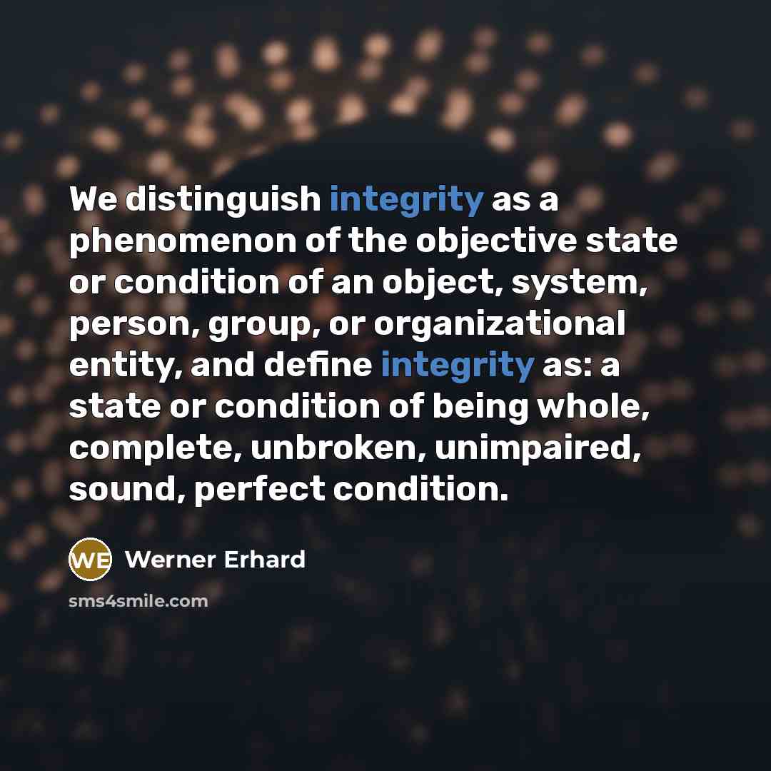 “We distinguish integrity as a phenomenon of the objective state or condition of an object, system, person, group, or organizational entity, and define integrity as: a state or condition of being whole, complete, unbroken, unimpaired, sound, perfect condition.” quote by Werner Erhard