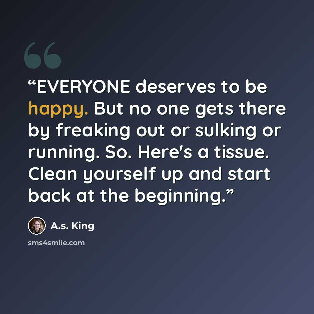 “EVERYONE deserves to be happy. But no one gets there by freaking out or sulking or running. So. Here's a tissue. Clean yourself up and start back at the beginning.” quote by A.S. King