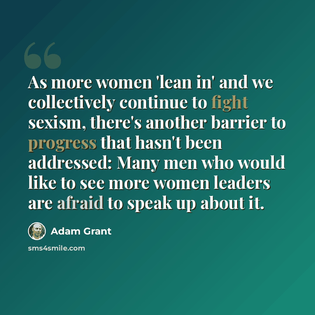 “As more women 'lean in' and we collectively continue to fight sexism, there's another barrier to progress that hasn't been addressed: Many men who would like to see more women leaders are afraid to speak up about it.” quote by Adam Grant