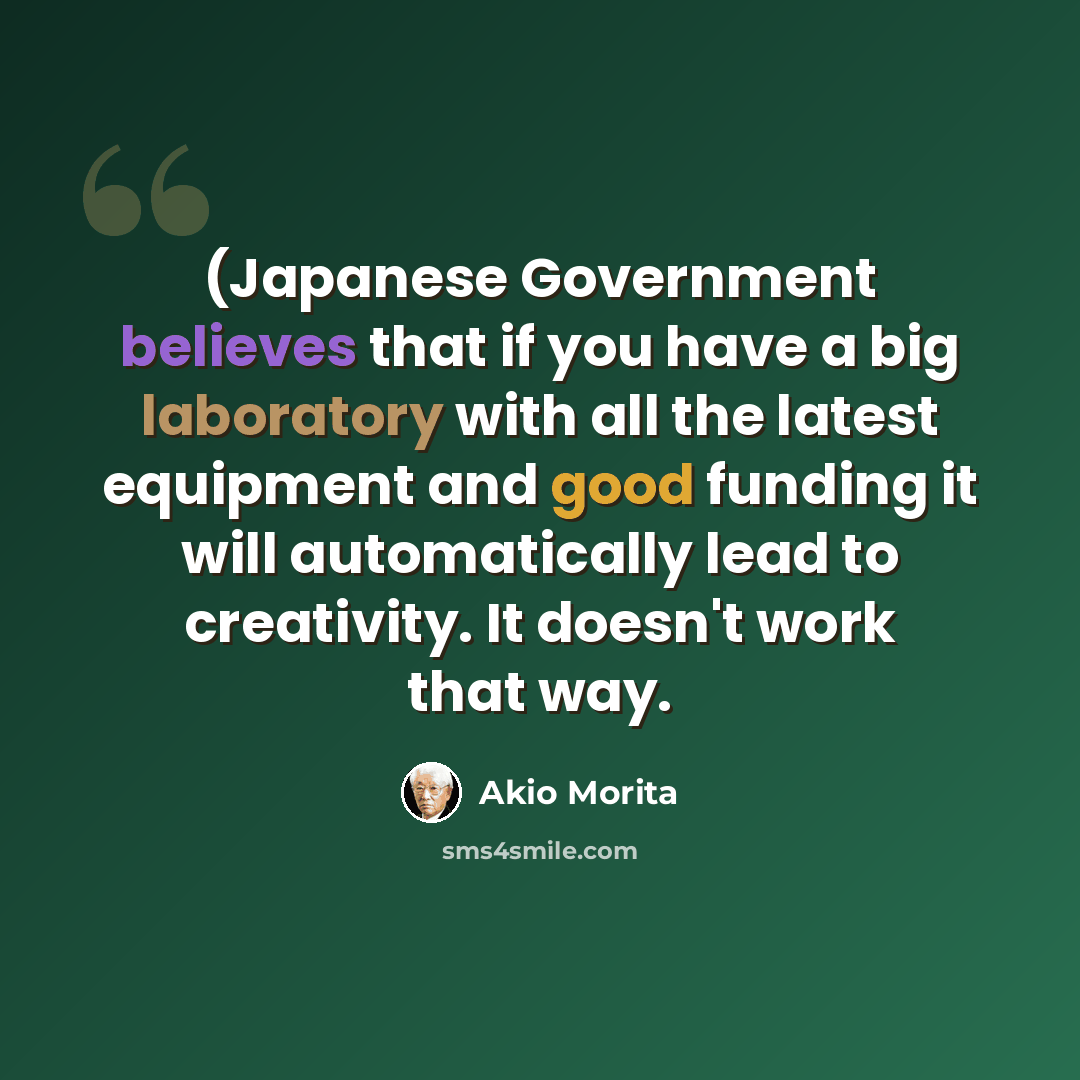 “(Japanese Government believes that if you have a big laboratory with all the latest equipment and good funding it will automatically lead to creativity. It doesn't work that way.” quote by Akio Morita