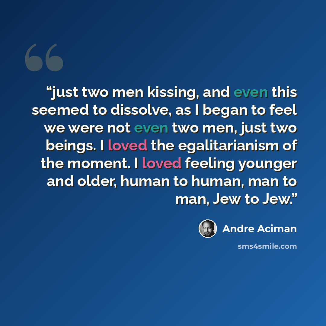 “just two men kissing, and even this seemed to dissolve, as I began to feel we were not even two men, just two beings. I loved the egalitarianism of the moment. I loved feeling younger and older, human to human, man to man, Jew to Jew.” quote by André Aciman