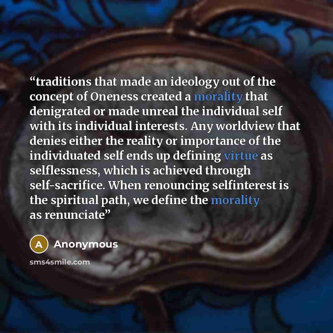 “traditions that made an ideology out of the concept of Oneness created a morality that denigrated or made unreal the individual self with its individual interests. Any worldview that denies either the reality or importance of the individuated self ends up defining virtue as selflessness, which is…” quote by Anonymous
