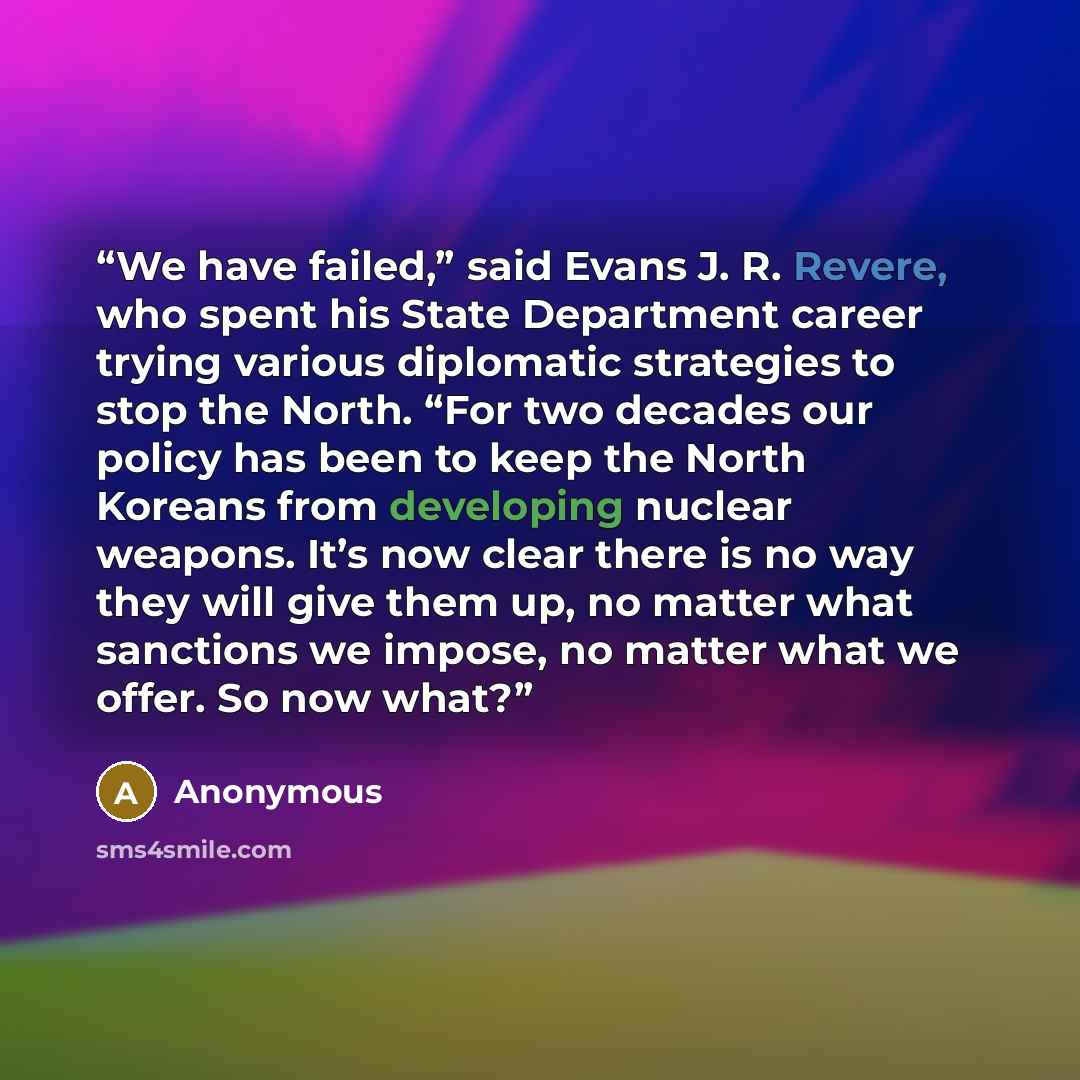 “We have failed,” said Evans J. R. Revere, who spent his State Department career trying various diplomatic strategies to stop the North. “For two decades our policy has been to keep the North Koreans from developing nuclear weapons. It’s now clear there is no way they will give them up, no matter…” quote by Anonymous