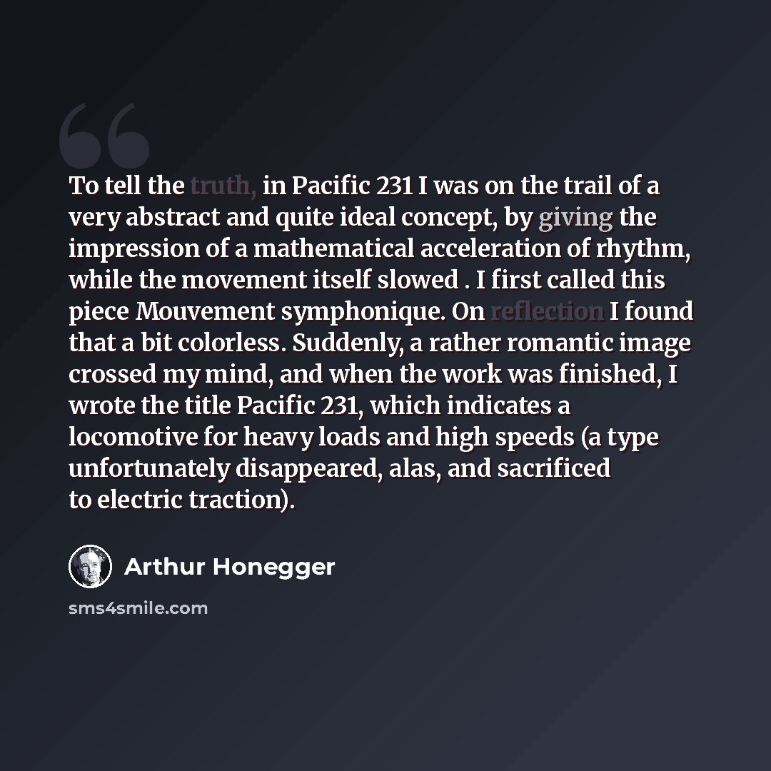 “To tell the truth, in Pacific 231 I was on the trail of a very abstract and quite ideal concept, by giving the impression of a mathematical acceleration of rhythm, while the movement itself slowed . I first called this piece Mouvement symphonique. On reflection I found that a bit colorless…” quote by Arthur Honegger