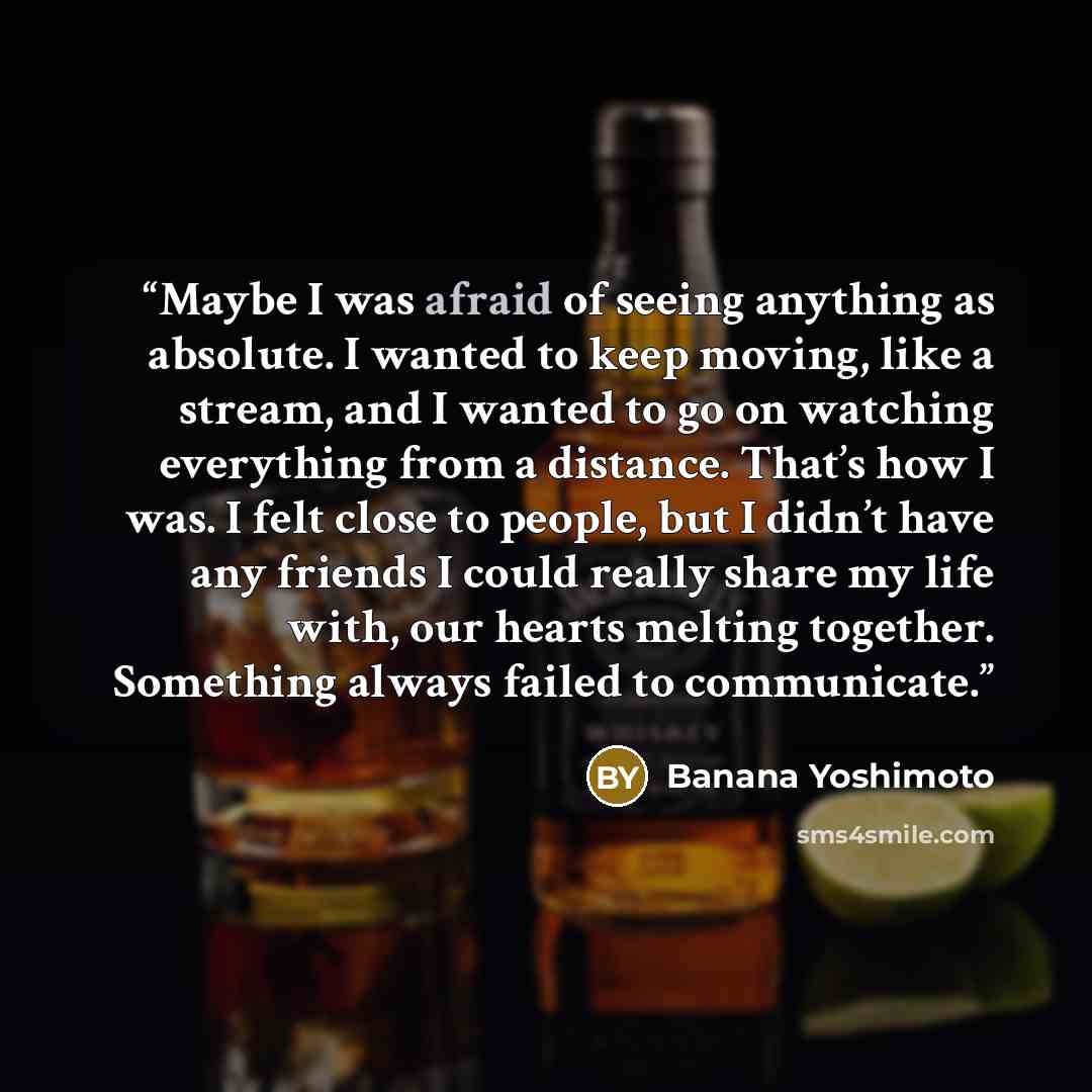 “Maybe I was afraid of seeing anything as absolute. I wanted to keep moving, like a stream, and I wanted to go on watching everything from a distance. That’s how I was. I felt close to people, but I didn’t have any friends I could really share my life with, our hearts melting together. Something…” quote by Banana Yoshimoto