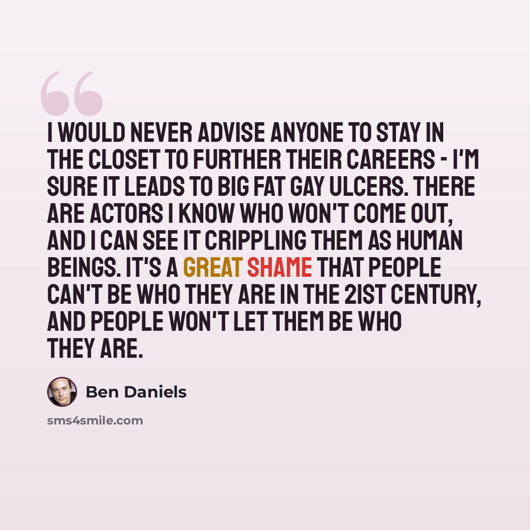 “I would never advise anyone to stay in the closet to further their careers - I'm sure it leads to big fat gay ulcers. There are actors I know who won't come out, and I can see it crippling them as human beings. It's a great shame that people can't be who they are in the 21st century, and people…” quote by Ben Daniels