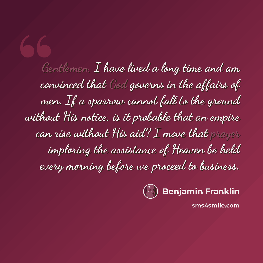“Gentlemen, I have lived a long time and am convinced that God governs in the affairs of men. If a sparrow cannot fall to the ground without His notice, is it probable that an empire can rise without His aid? I move that prayer imploring the assistance of Heaven be held every morning before we…” quote by Benjamin Franklin