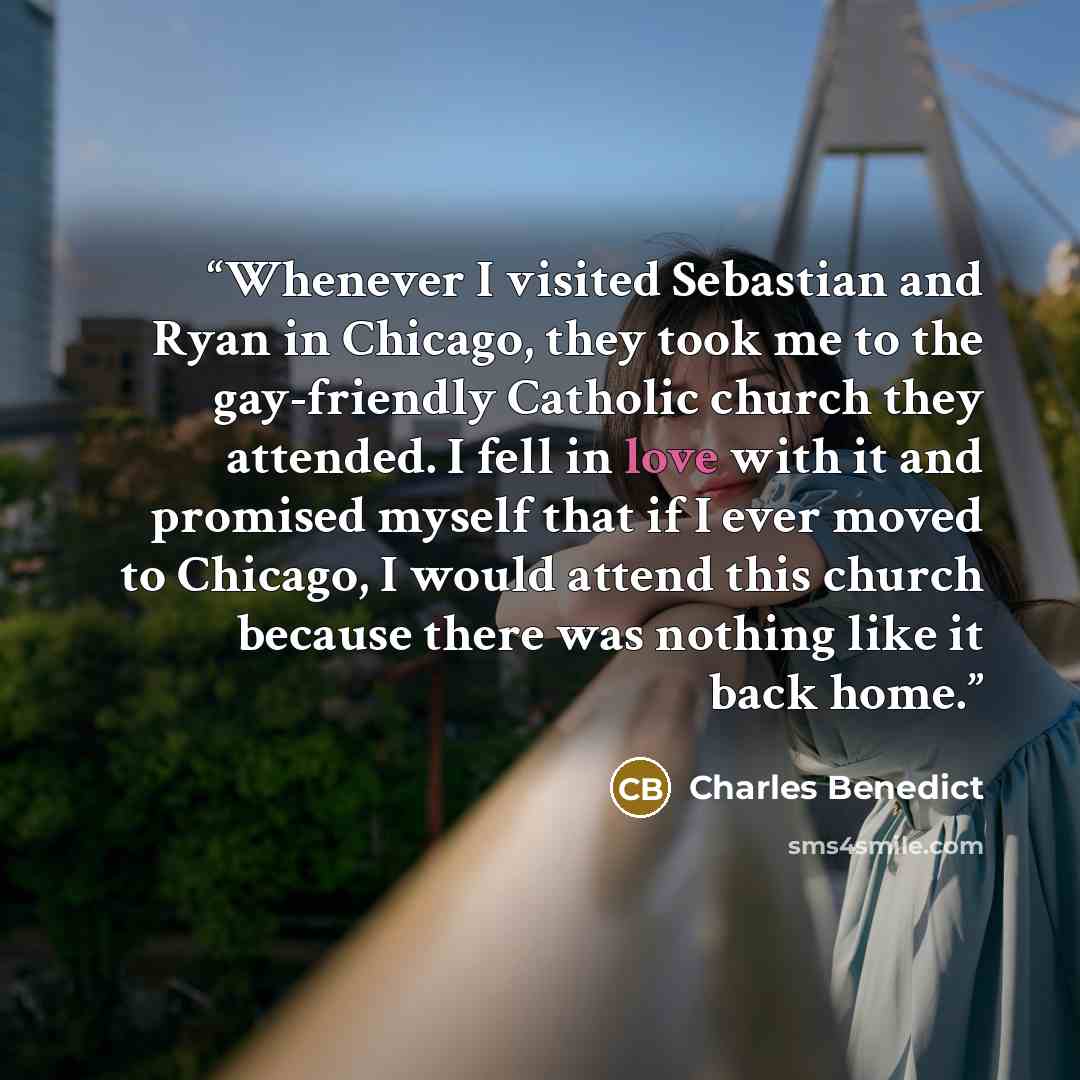 “Whenever I visited Sebastian and Ryan in Chicago, they took me to the gay-friendly Catholic church they attended. I fell in love with it and promised myself that if I ever moved to Chicago, I would attend this church because there was nothing like it back home.” quote by Charles Benedict