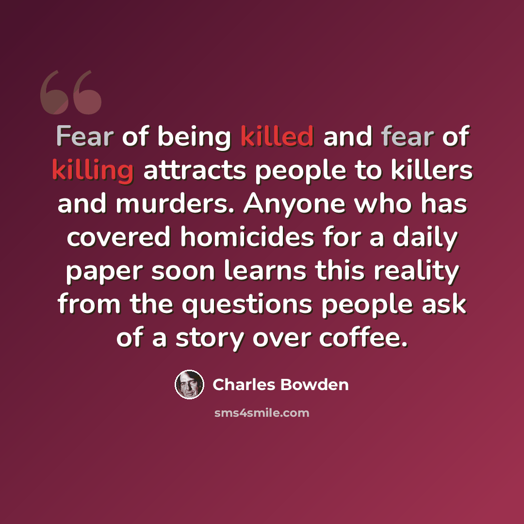 “Fear of being killed and fear of killing attracts people to killers and murders. Anyone who has covered homicides for a daily paper soon learns this reality from the questions people ask of a story over coffee.” quote by Charles Bowden