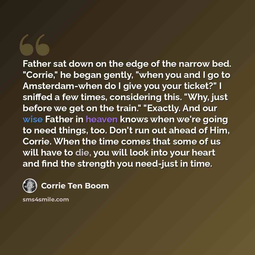“Father sat down on the edge of the narrow bed. "Corrie," he began gently, "when you and I go to Amsterdam-when do I give you your ticket?" I sniffed a few times, considering this. "Why, just before we get on the train." "Exactly. And our wise Father in heaven knows when we're going to need things…” quote by Corrie Ten Boom