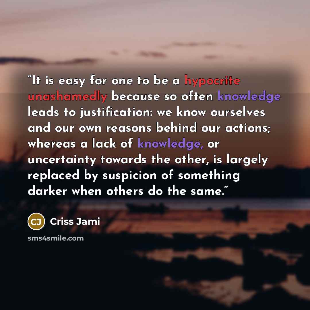 “It is easy for one to be a hypocrite unashamedly because so often knowledge leads to justification: we know ourselves and our own reasons behind our actions; whereas a lack of knowledge, or uncertainty towards the other, is largely replaced by suspicion of something darker when others do the same.” quote by Criss Jami