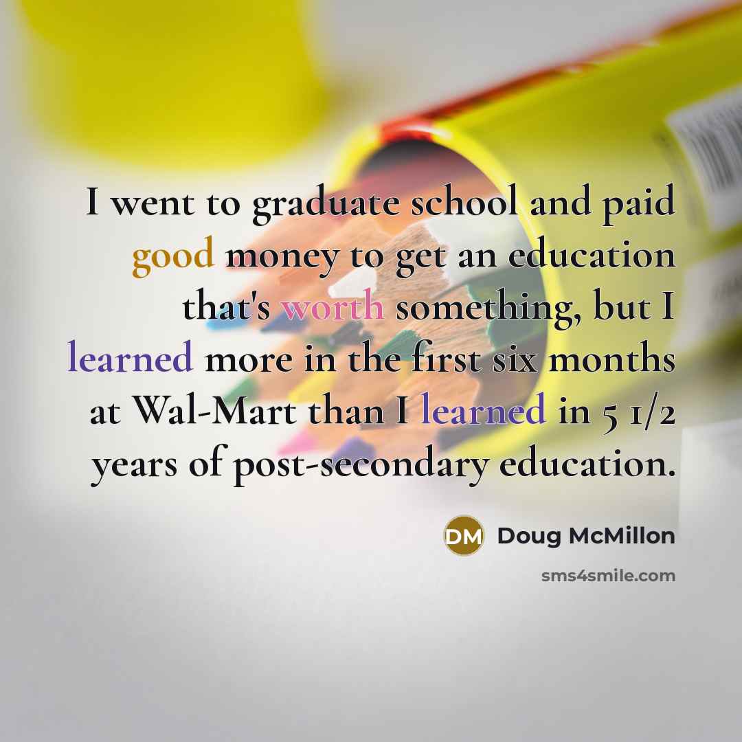 “I went to graduate school and paid good money to get an education that's worth something, but I learned more in the first six months at Wal-Mart than I learned in 5 1/2 years of post-secondary education.” quote by Doug McMillon