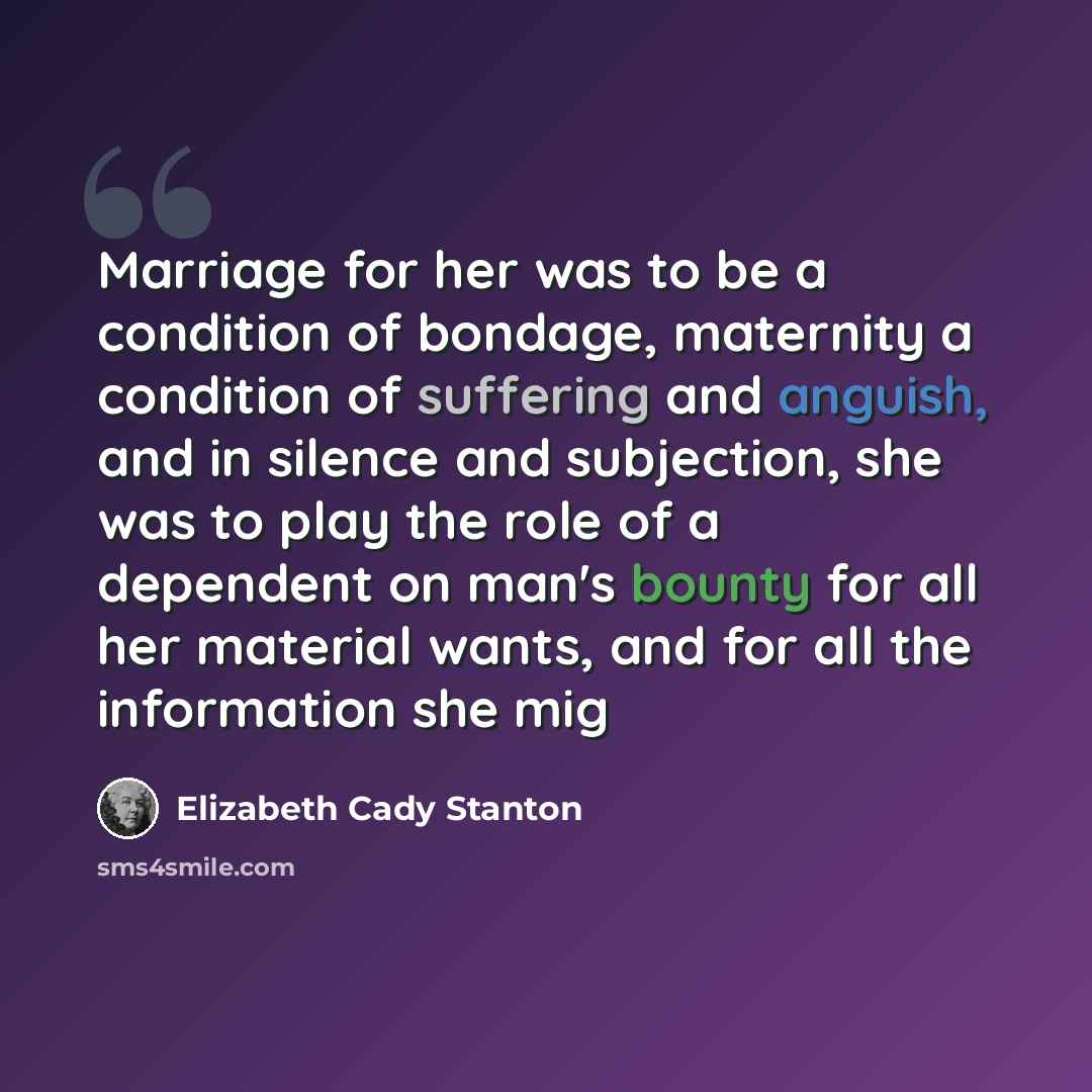 “Marriage for her was to be a condition of bondage, maternity a condition of suffering and anguish, and in silence and subjection, she was to play the role of a dependent on man's bounty for all her material wants, and for all the information she mig” quote by Elizabeth Cady Stanton