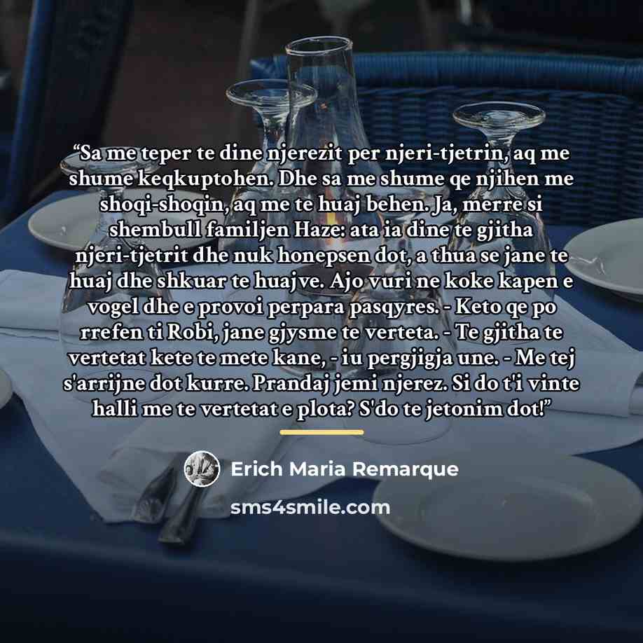 “Sa me teper te dine njerezit per njeri-tjetrin, aq me shume keqkuptohen. Dhe sa me shume qe njihen me shoqi-shoqin, aq me te huaj behen. Ja, merre si shembull familjen Haze: ata ia dine te gjitha njeri-tjetrit dhe nuk honepsen dot, a thua se jane te huaj dhe shkuar te huajve. Ajo vuri ne koke…” quote by Erich Maria Remarque