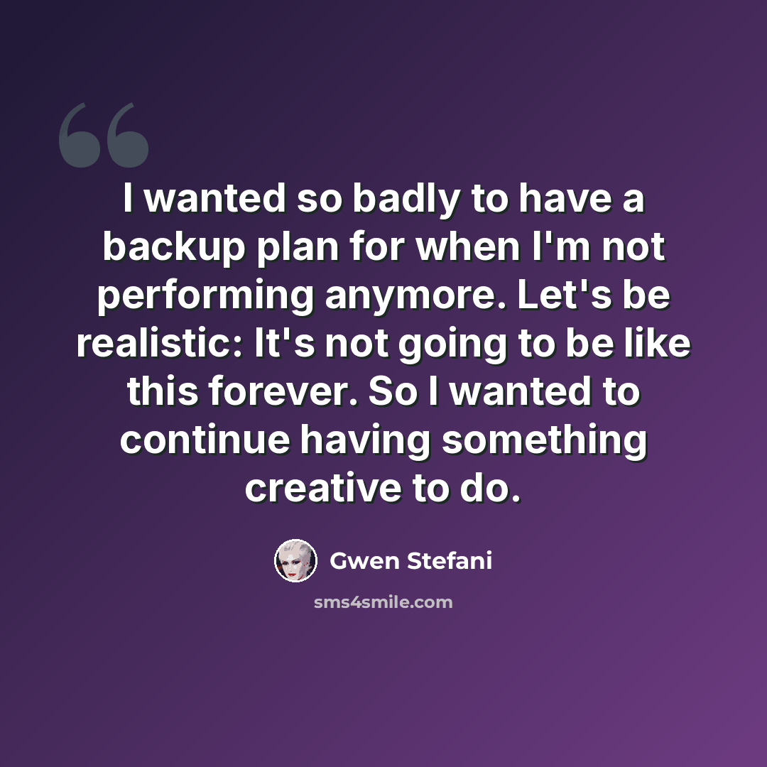 “I wanted so badly to have a backup plan for when I'm not performing anymore. Let's be realistic: It's not going to be like this forever. So I wanted to continue having something creative to do.” quote by Gwen Stefani