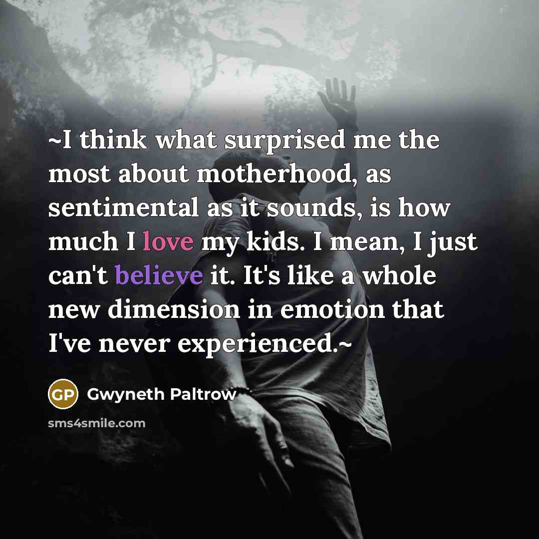 “~I think what surprised me the most about motherhood, as sentimental as it sounds, is how much I love my kids. I mean, I just can't believe it. It's like a whole new dimension in emotion that I've never experienced.~” quote by Gwyneth Paltrow