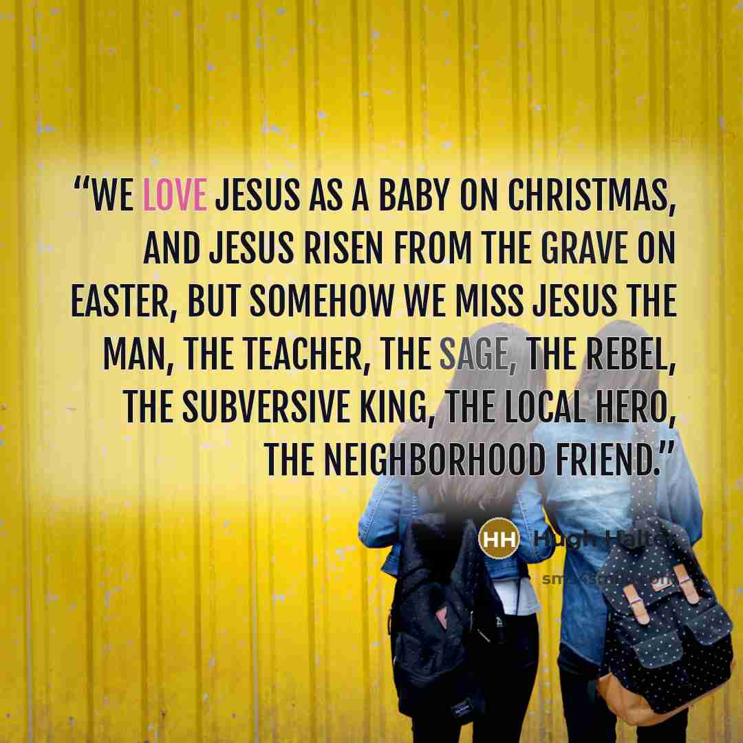 “We love Jesus as a baby on Christmas, and Jesus risen from the grave on Easter, but somehow we miss Jesus the man, the teacher, the sage, the rebel, the subversive King, the local hero, the neighborhood friend.” quote by Hugh Halter