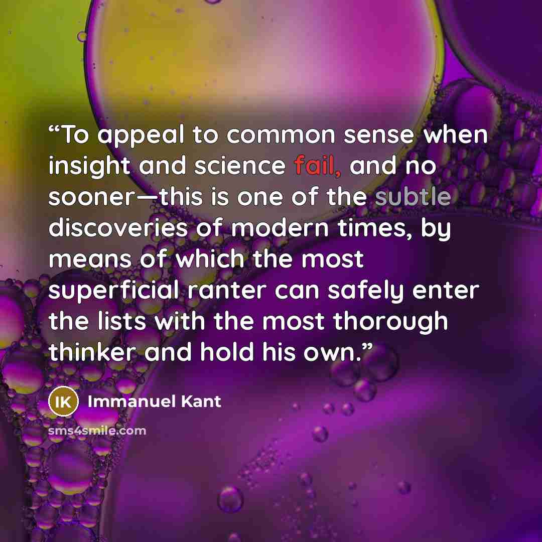 “To appeal to common sense when insight and science fail, and no sooner—this is one of the subtle discoveries of modern times, by means of which the most superficial ranter can safely enter the lists with the most thorough thinker and hold his own.” quote by Immanuel Kant