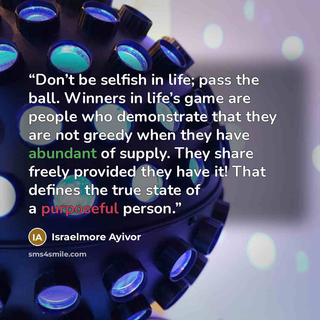 “Don’t be selfish in life; pass the ball. Winners in life’s game are people who demonstrate that they are not greedy when they have abundant of supply. They share freely provided they have it! That defines the true state of a purposeful person.” quote by Israelmore Ayivor