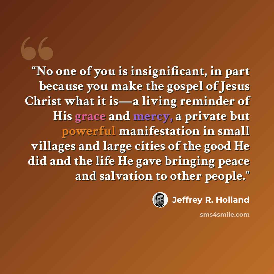 “No one of you is insignificant, in part because you make the gospel of Jesus Christ what it is—a living reminder of His grace and mercy, a private but powerful manifestation in small villages and large cities of the good He did and the life He gave bringing peace and salvation to other people.” quote by Jeffrey R. Holland