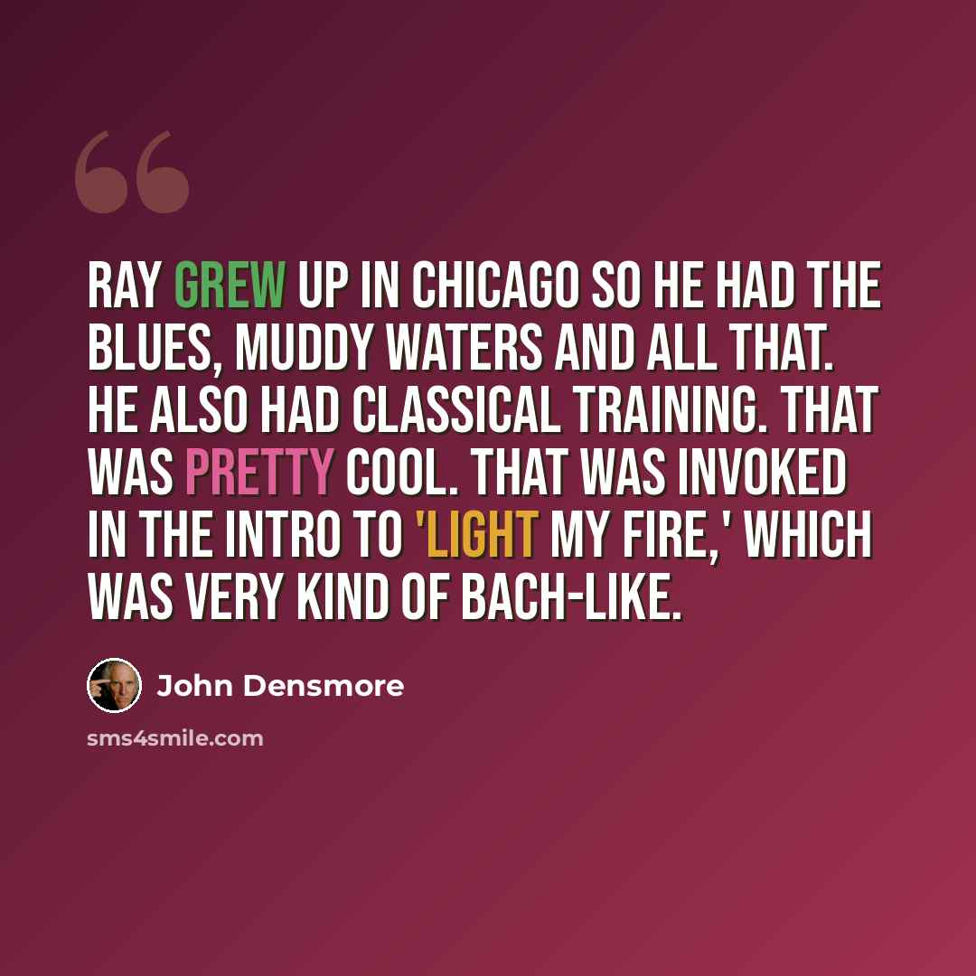 “Ray grew up in Chicago so he had the blues, Muddy Waters and all that. He also had classical training. That was pretty cool. That was invoked in the intro to 'Light My Fire,' which was very kind of Bach-like.” quote by John Densmore