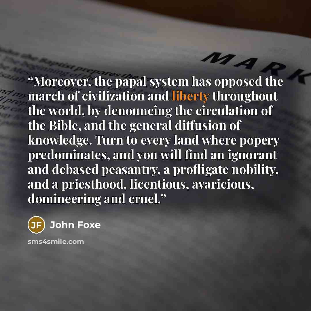 “Moreover, the papal system has opposed the march of civilization and liberty throughout the world, by denouncing the circulation of the Bible, and the general diffusion of knowledge. Turn to every land where popery predominates, and you will find an ignorant and debased peasantry, a profligate…” quote by John Foxe