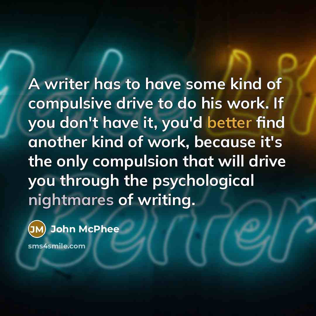 “A writer has to have some kind of compulsive drive to do his work. If you don't have it, you'd better find another kind of work, because it's the only compulsion that will drive you through the psychological nightmares of writing.” quote by John McPhee