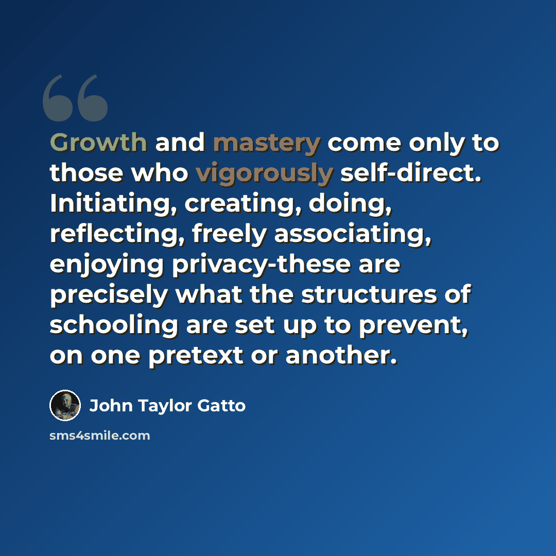 “Growth and mastery come only to those who vigorously self-direct. Initiating, creating, doing, reflecting, freely associating, enjoying privacy-these are precisely what the structures of schooling are set up to prevent, on one pretext or another.” quote by John Taylor Gatto