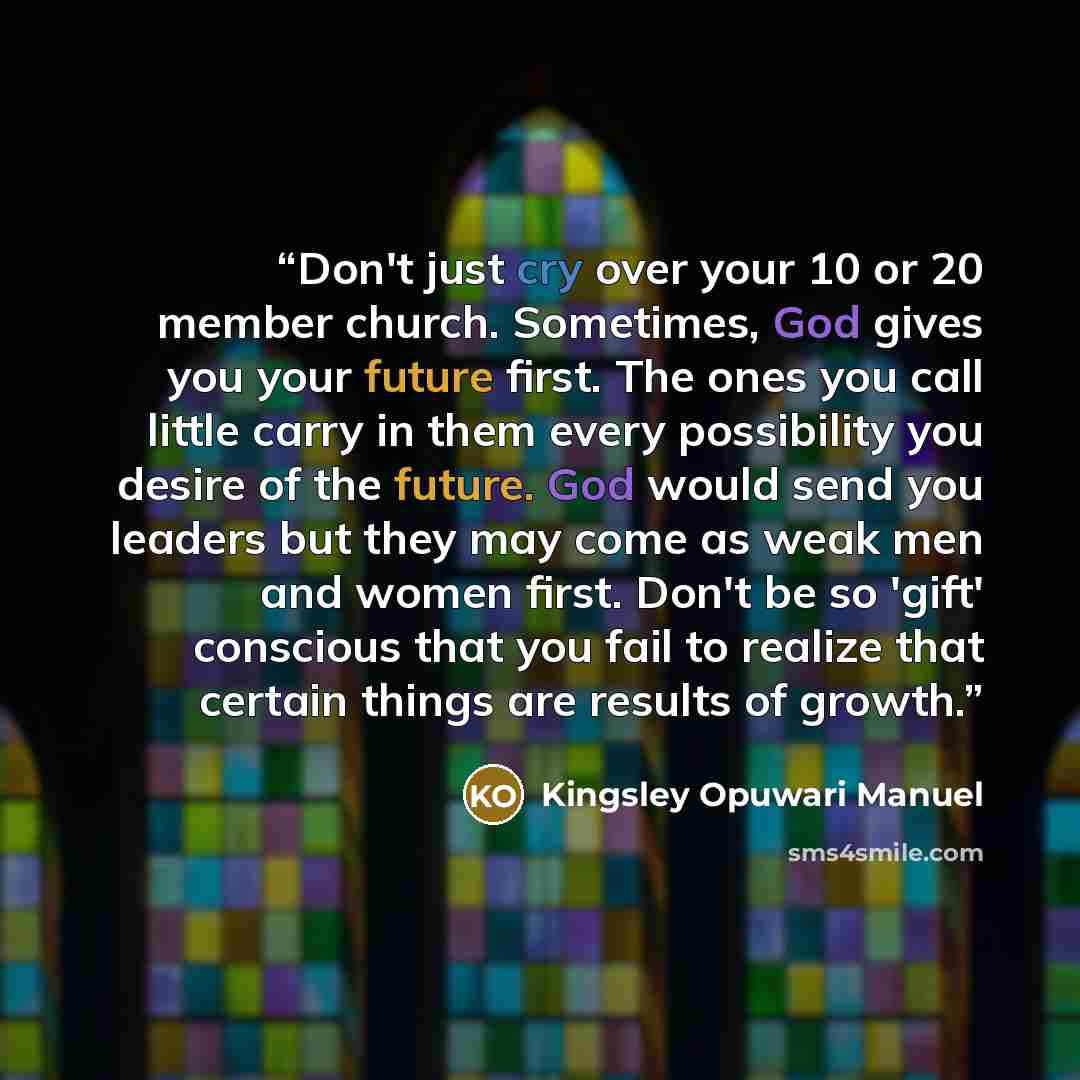 “Don't just cry over your 10 or 20 member church. Sometimes, God gives you your future first. The ones you call little carry in them every possibility you desire of the future. God would send you leaders but they may come as weak men and women first. Don't be so 'gift' conscious that you fail to…” quote by Kingsley Opuwari Manuel