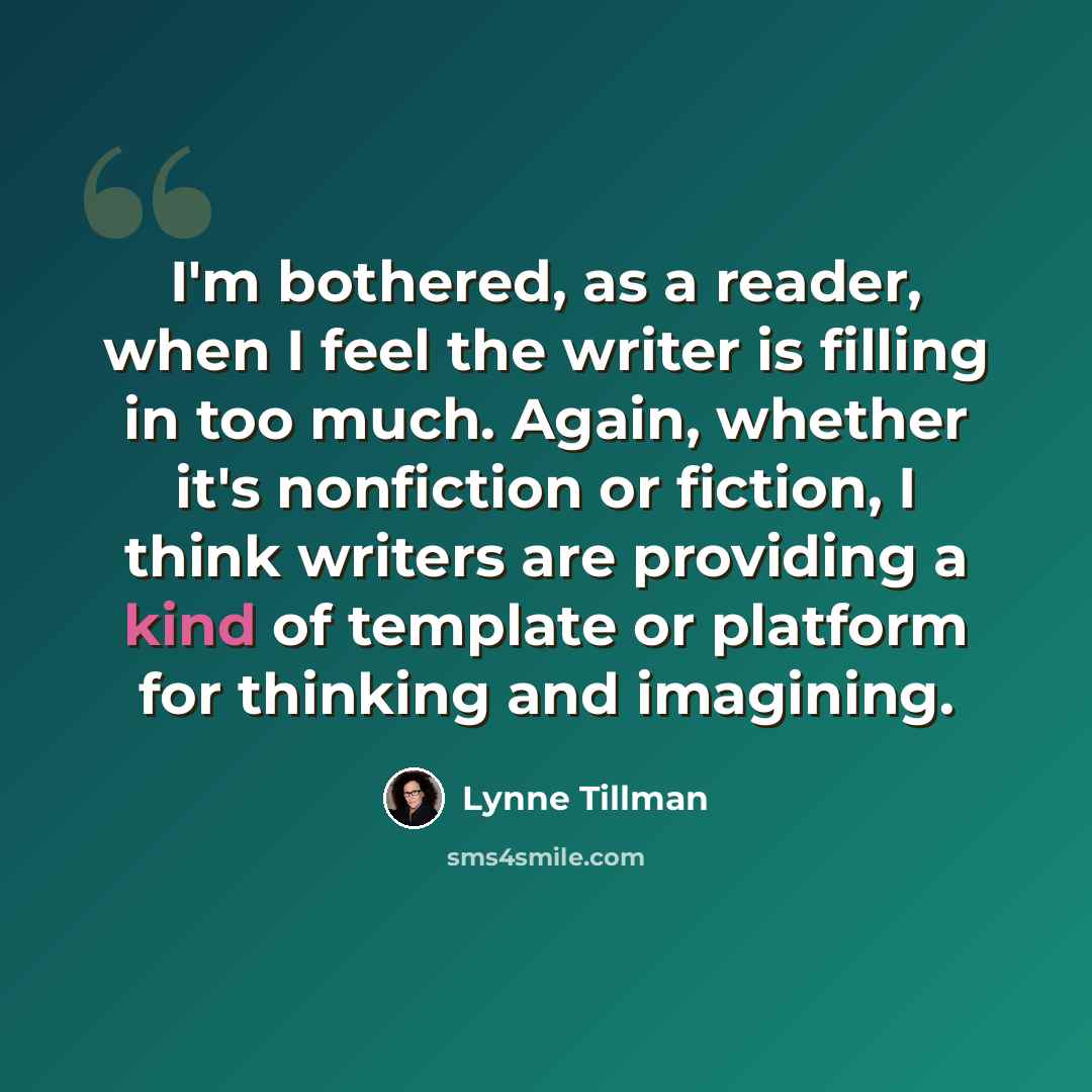 “I'm bothered, as a reader, when I feel the writer is filling in too much. Again, whether it's nonfiction or fiction, I think writers are providing a kind of template or platform for thinking and imagining.” quote by Lynne Tillman