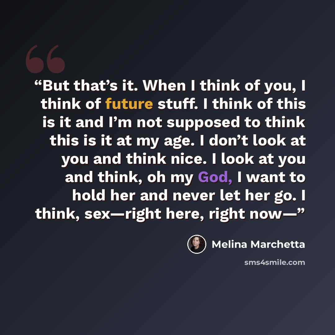 “But that’s it. When I think of you, I think of future stuff. I think of this is it and I’m not supposed to think this is it at my age. I don’t look at you and think nice. I look at you and think, oh my God, I want to hold her and never let her go. I think, sex—right here, right now—” quote by Melina Marchetta