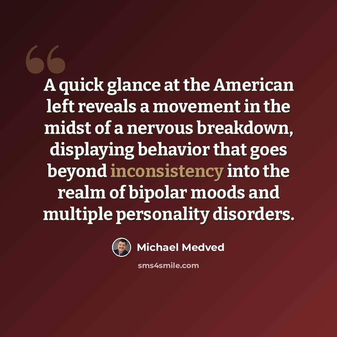 “A quick glance at the American left reveals a movement in the midst of a nervous breakdown, displaying behavior that goes beyond inconsistency into the realm of bipolar moods and multiple personality disorders.” quote by Michael Medved