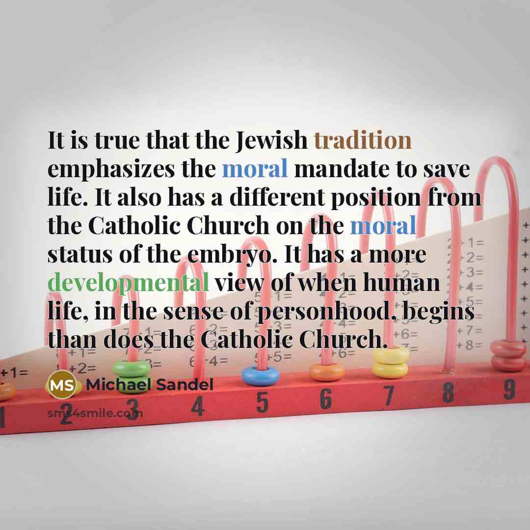 “It is true that the Jewish tradition emphasizes the moral mandate to save life. It also has a different position from the Catholic Church on the moral status of the embryo. It has a more developmental view of when human life, in the sense of personhood, begins than does the Catholic Church.” quote by Michael Sandel