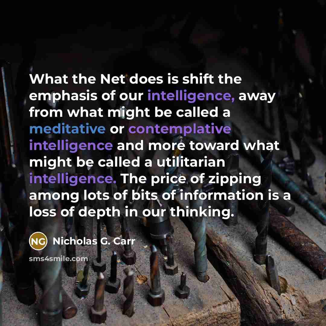 “What the Net does is shift the emphasis of our intelligence, away from what might be called a meditative or contemplative intelligence and more toward what might be called a utilitarian intelligence. The price of zipping among lots of bits of information is a loss of depth in our thinking.” quote by Nicholas G. Carr