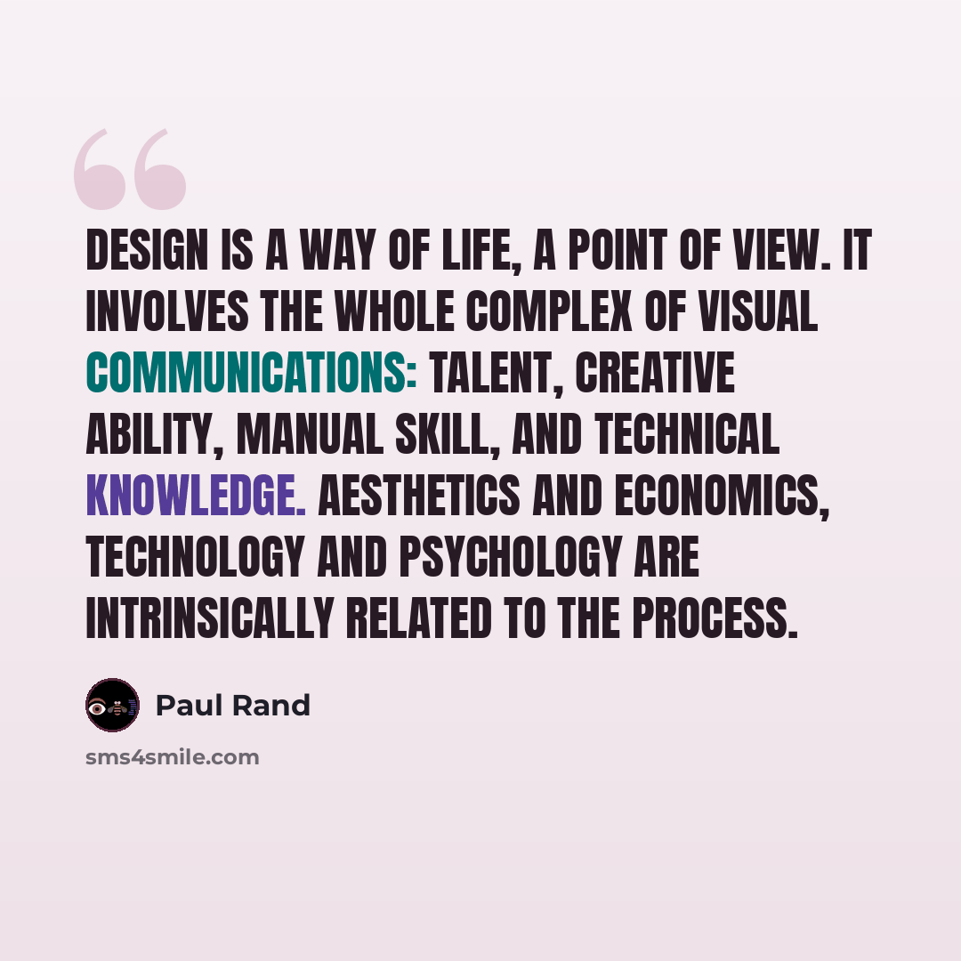 “Design is a way of life, a point of view. It involves the whole complex of visual communications: talent, creative ability, manual skill, and technical knowledge. Aesthetics and economics, technology and psychology are intrinsically related to the process.” quote by Paul Rand