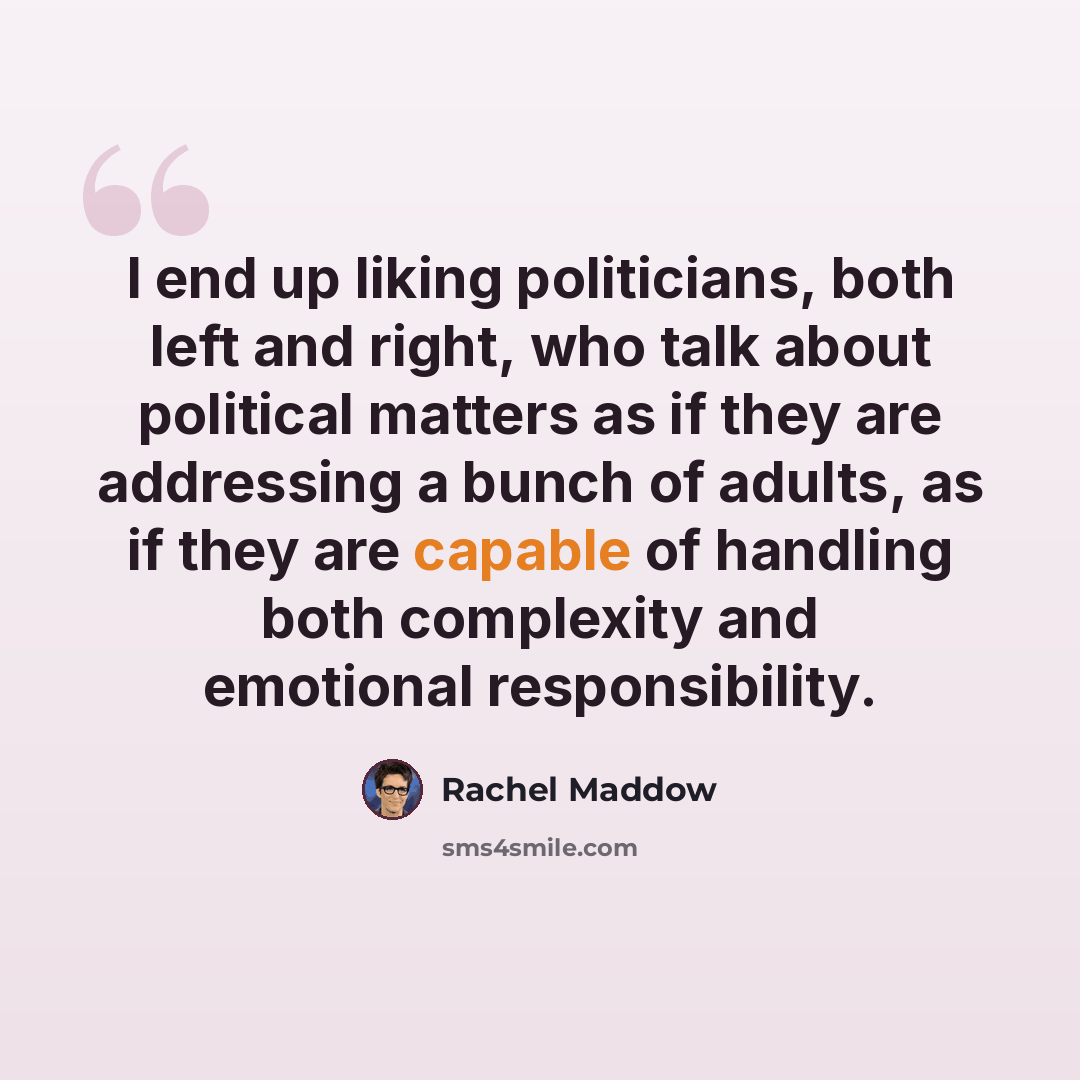 “I end up liking politicians, both left and right, who talk about political matters as if they are addressing a bunch of adults, as if they are capable of handling both complexity and emotional responsibility.” quote by Rachel Maddow