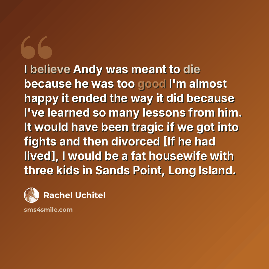 “I believe Andy was meant to die because he was too good I'm almost happy it ended the way it did because I've learned so many lessons from him. It would have been tragic if we got into fights and then divorced [If he had lived], I would be a fat housewife with three kids in Sands Point, Long Island.” quote by Rachel Uchitel