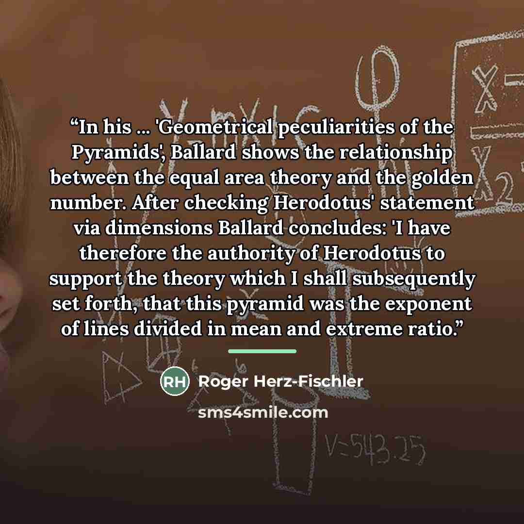 “In his ... 'Geometrical peculiarities of the Pyramids', Ballard shows the relationship between the equal area theory and the golden number. After checking Herodotus' statement via dimensions Ballard concludes: 'I have therefore the authority of Herodotus to support the theory which I shall…” quote by Roger Herz-Fischler