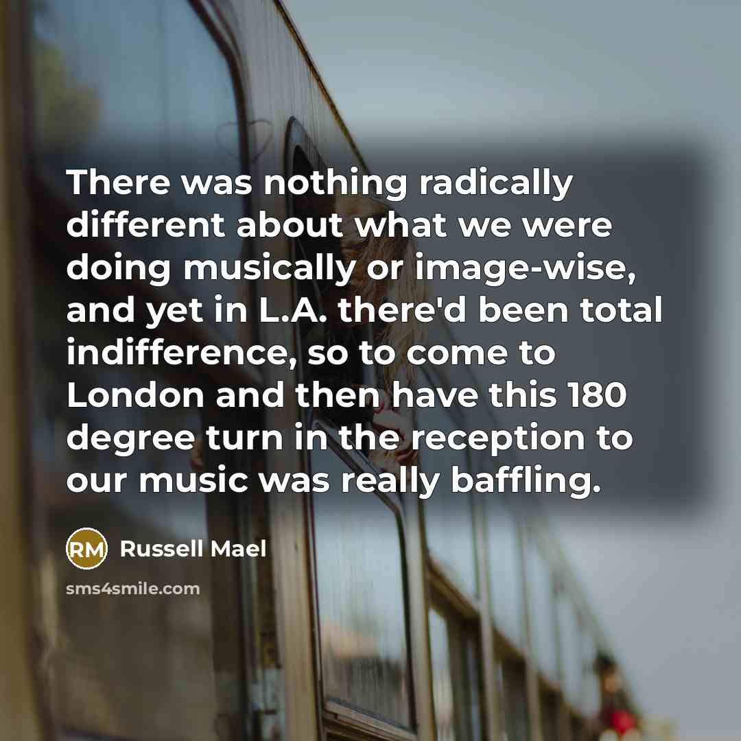“There was nothing radically different about what we were doing musically or image-wise, and yet in L.A. there'd been total indifference, so to come to London and then have this 180 degree turn in the reception to our music was really baffling.” quote by Russell Mael
