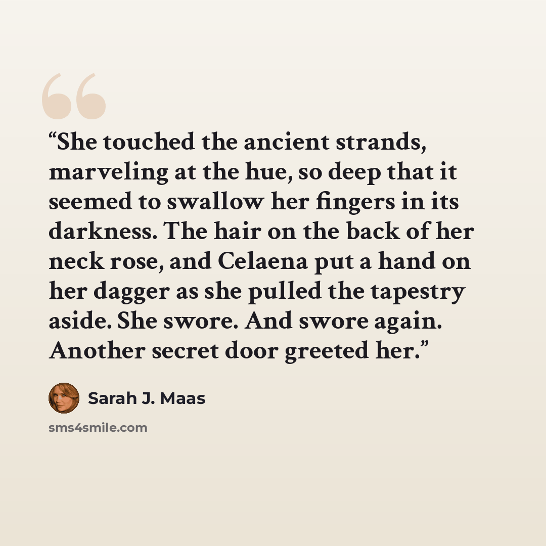 “She touched the ancient strands, marveling at the hue, so deep that it seemed to swallow her fingers in its darkness. The hair on the back of her neck rose, and Celaena put a hand on her dagger as she pulled the tapestry aside. She swore. And swore again. Another secret door greeted her.” quote by Sarah J. Maas