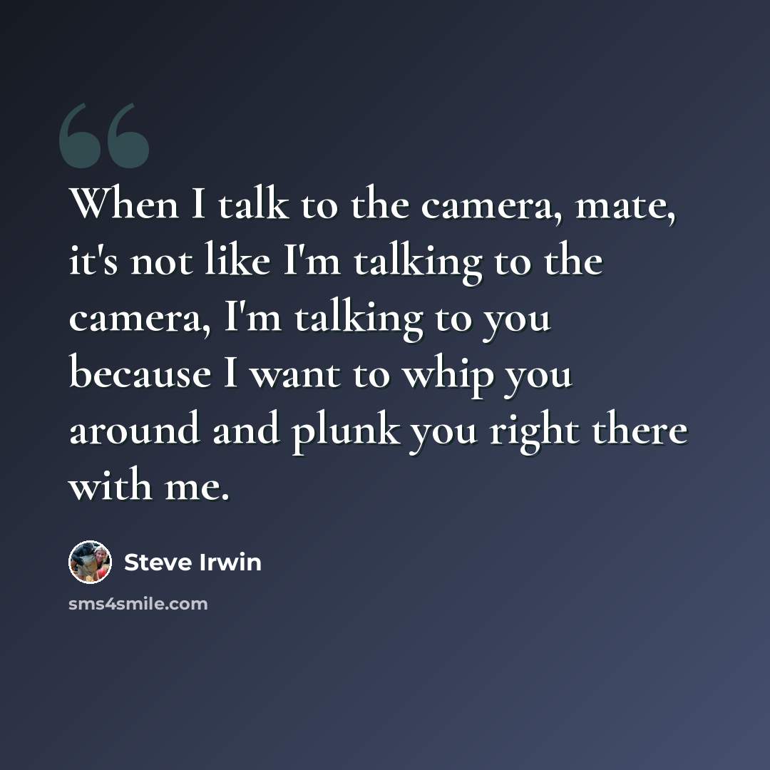“When I talk to the camera, mate, it's not like I'm talking to the camera, I'm talking to you because I want to whip you around and plunk you right there with me.” quote by Steve Irwin