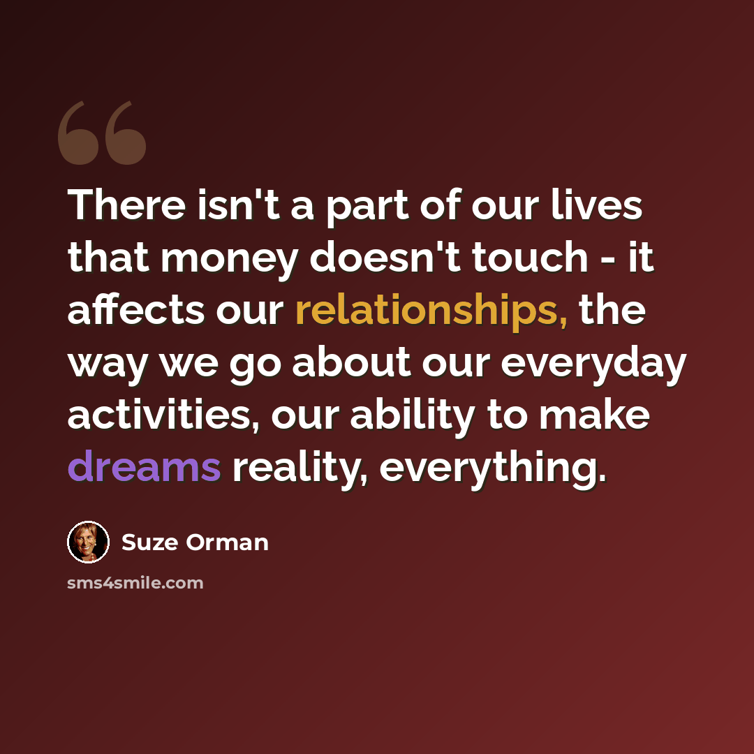 “There isn't a part of our lives that money doesn't touch - it affects our relationships, the way we go about our everyday activities, our ability to make dreams reality, everything.” quote by Suze Orman