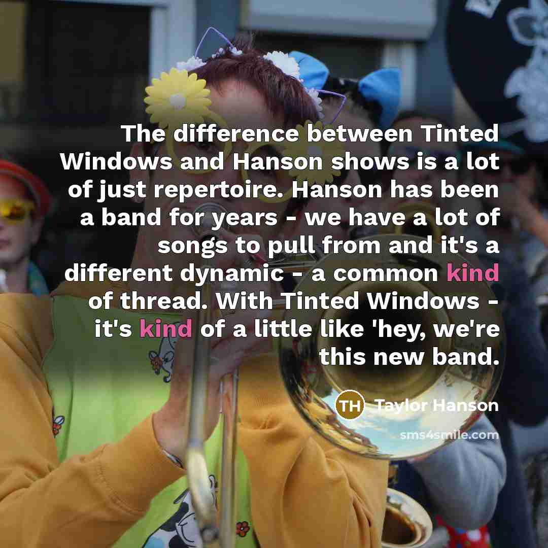 “The difference between Tinted Windows and Hanson shows is a lot of just repertoire. Hanson has been a band for years - we have a lot of songs to pull from and it's a different dynamic - a common kind of thread. With Tinted Windows - it's kind of a little like 'hey, we're this new band.” quote by Taylor Hanson