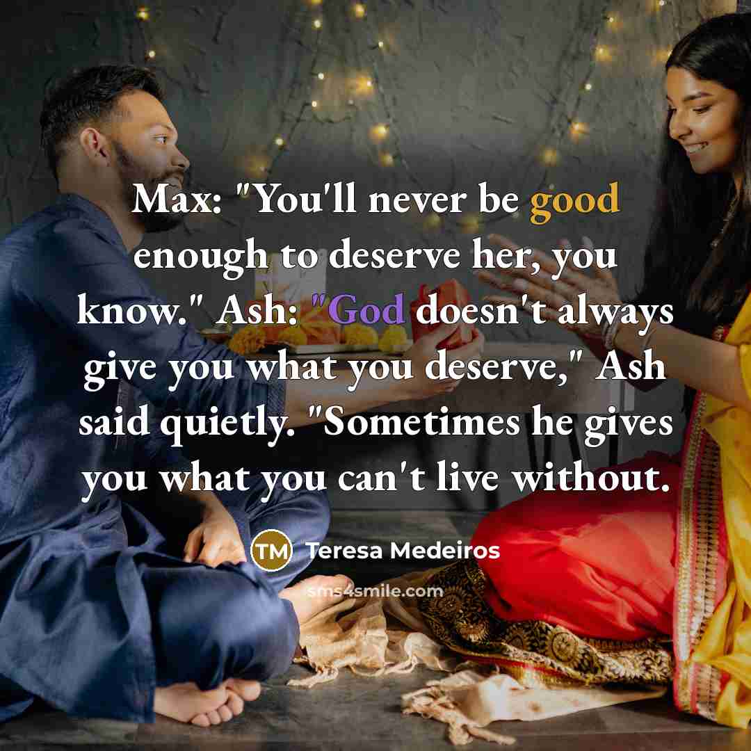 “Max: "You'll never be good enough to deserve her, you know." Ash: "God doesn't always give you what you deserve," Ash said quietly. "Sometimes he gives you what you can't live without.” quote by Teresa Medeiros