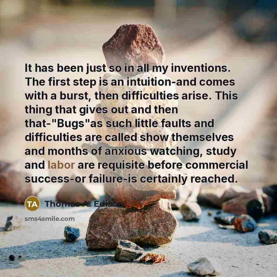“It has been just so in all my inventions. The first step is an intuition-and comes with a burst, then difficulties arise. This thing that gives out and then that-"Bugs"as such little faults and difficulties are called show themselves and months of anxious watching, study and labor are requisite…” quote by Thomas A. Edison