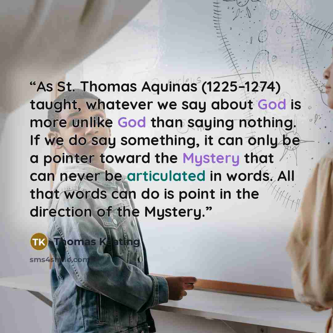 “As St. Thomas Aquinas (1225–1274) taught, whatever we say about God is more unlike God than saying nothing. If we do say something, it can only be a pointer toward the Mystery that can never be articulated in words. All that words can do is point in the direction of the Mystery.” quote by Thomas Keating
